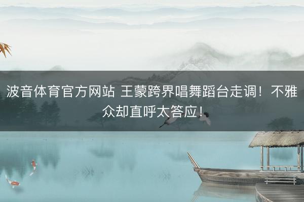 波音体育官方网站 王蒙跨界唱舞蹈台走调！不雅众却直呼太答应！