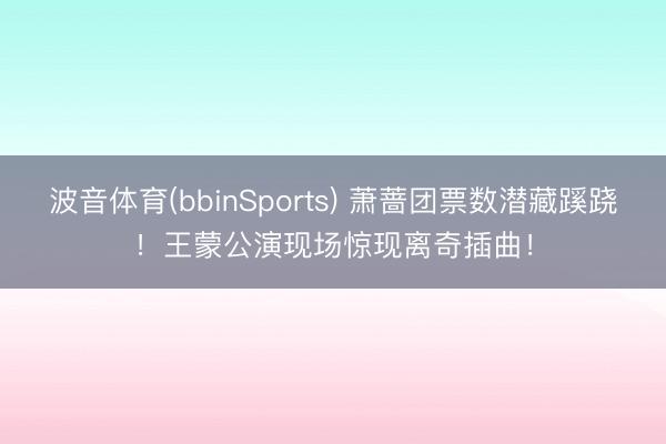 波音体育(bbinSports) 萧蔷团票数潜藏蹊跷！王蒙公演现场惊现离奇插曲！