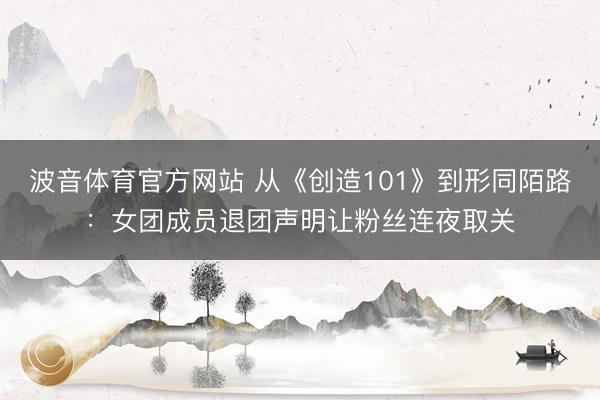 波音体育官方网站 从《创造101》到形同陌路：女团成员退团声明让粉丝连夜取关