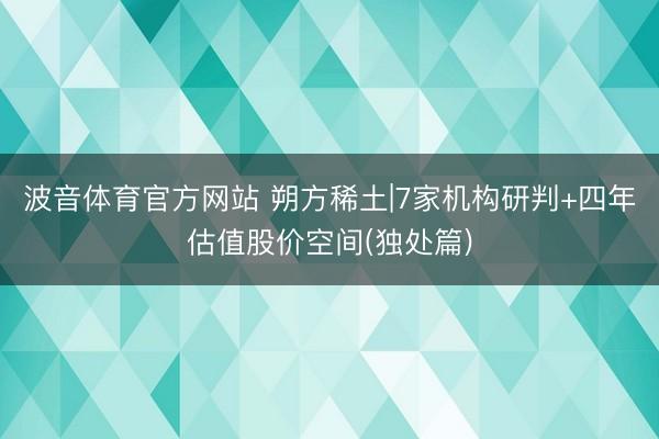 波音体育官方网站 朔方稀土|7家机构研判+四年估值股价空间(独处篇)