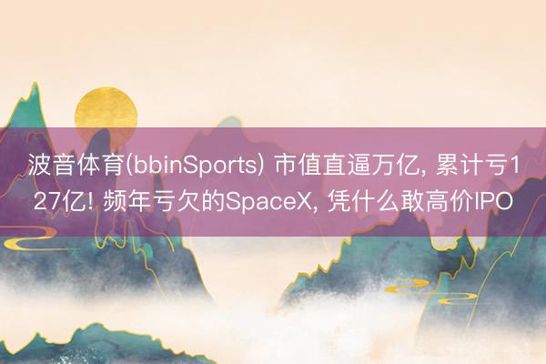 波音体育(bbinSports) 市值直逼万亿， 累计亏127亿! 频年亏欠的SpaceX， 凭什么敢高价IPO