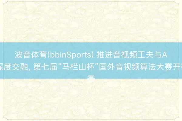 波音体育(bbinSports) 推进音视频工夫与AI深度交融， 第七届“马栏山杯”国外音视频算法大赛开赛
