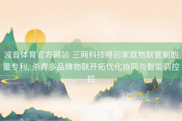 波音体育官方网站 三网科技得回家庭物联管制酌量专利， 杀青多品牌物联开拓优化协同与智能调控