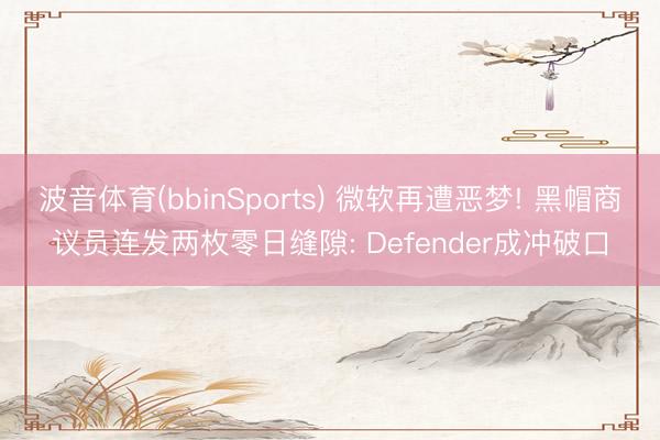 波音体育(bbinSports) 微软再遭恶梦! 黑帽商议员连发两枚零日缝隙: Defender成冲破口