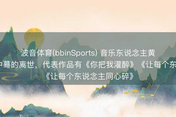 波音体育(bbinSports) 音乐东说念主黄大炜在姐姐家中蓦的离世，代表作品有《你把我灌醉》《让每个东说念主同心碎》