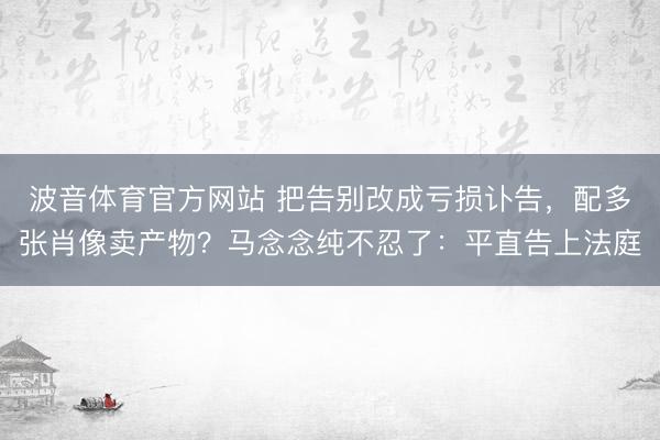 波音体育官方网站 把告别改成亏损讣告，配多张肖像卖产物？马念念纯不忍了：平直告上法庭