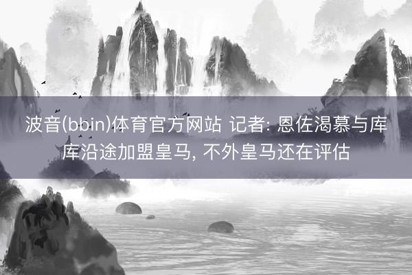 波音(bbin)体育官方网站 记者: 恩佐渴慕与库库沿途加盟皇马， 不外皇马还在评估