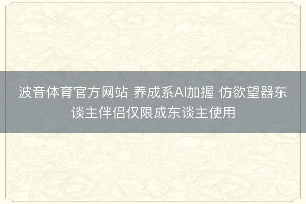 波音体育官方网站 养成系AI加握 仿欲望器东谈主伴侣仅限成东谈主使用