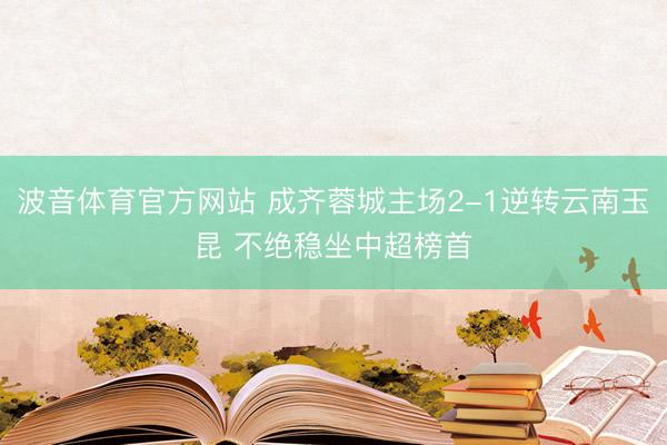 波音体育官方网站 成齐蓉城主场2-1逆转云南玉昆 不绝稳坐中超榜首