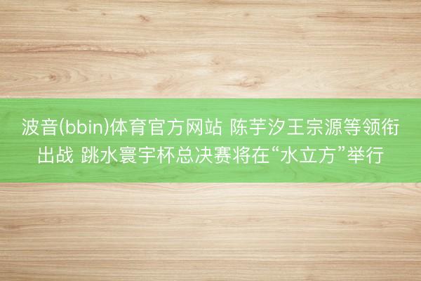 波音(bbin)体育官方网站 陈芋汐王宗源等领衔出战 跳水寰宇杯总决赛将在“水立方”举行