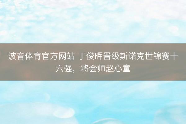 波音体育官方网站 丁俊晖晋级斯诺克世锦赛十六强，将会师赵心童