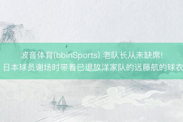 波音体育(bbinSports) 老队长从未缺席! 日本球员谢场时带着已退放洋家队的远藤航的球衣