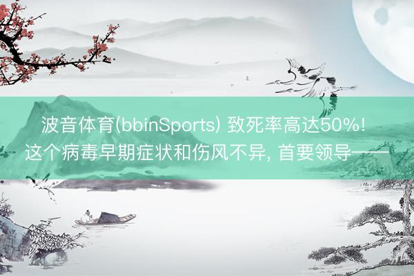 波音体育(bbinSports) 致死率高达50%! 这个病毒早期症状和伤风不异， 首要领导——