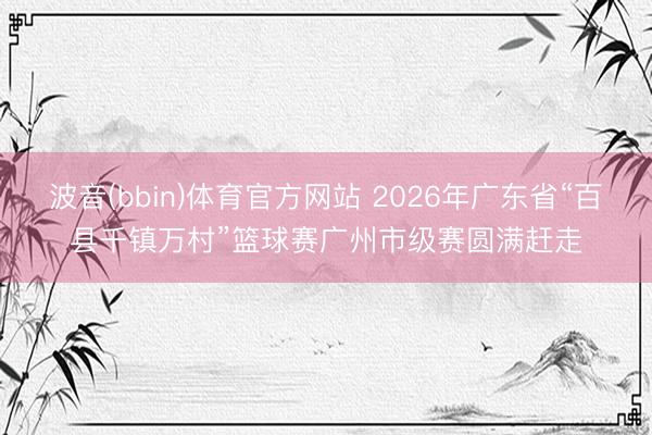 波音(bbin)体育官方网站 2026年广东省“百县千镇万村”篮球赛广州市级赛圆满赶走