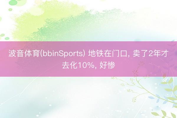 波音体育(bbinSports) 地铁在门口， 卖了2年才去化10%， 好惨