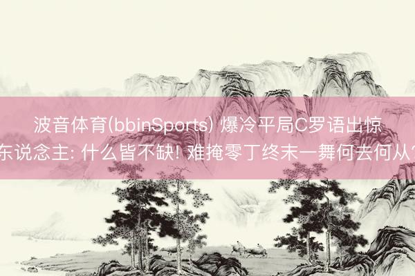 波音体育(bbinSports) 爆冷平局C罗语出惊东说念主: 什么皆不缺! 难掩零丁终末一舞何去何从?