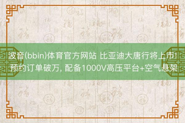 波音(bbin)体育官方网站 比亚迪大唐行将上市! 预约订单破万， 配备1000V高压平台+空气悬架