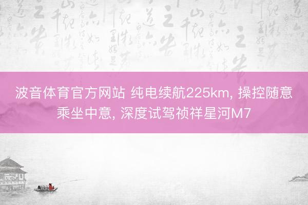 波音体育官方网站 纯电续航225km， 操控随意乘坐中意， 深度试驾祯祥星河M7