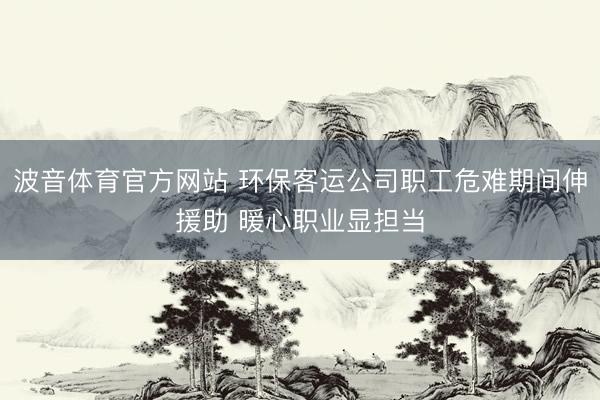 波音体育官方网站 环保客运公司职工危难期间伸援助 暖心职业显担当