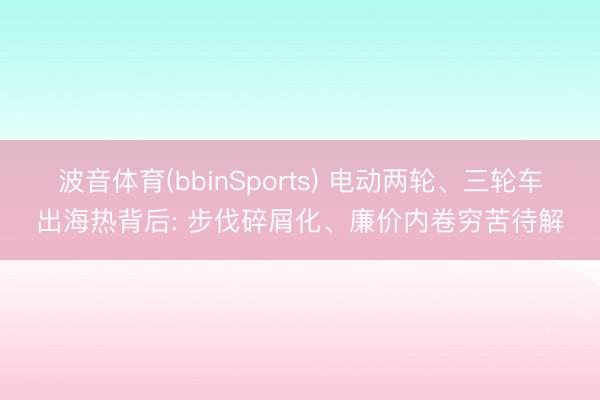 波音体育(bbinSports) 电动两轮、三轮车出海热背后: 步伐碎屑化、廉价内卷穷苦待解